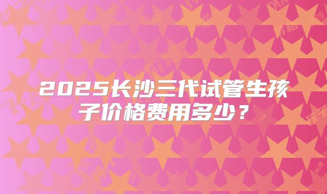 2025长沙三代试管生孩子价格费用多少？