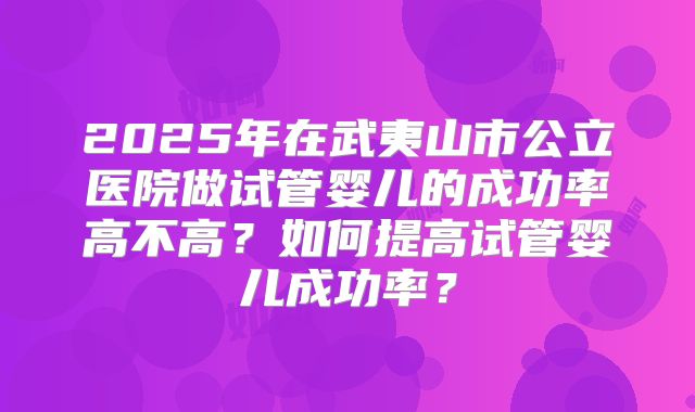 2025年在武夷山市公立医院做试管婴儿的成功率高不高?如何提高试管婴儿成功率?