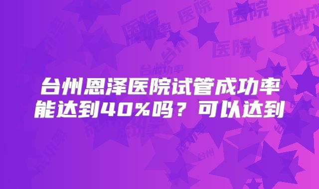 台州恩泽医院试管成功率能达到40%吗？可以达到