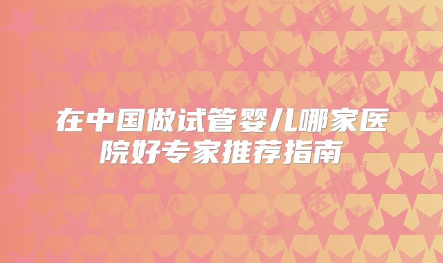 在中国做试管婴儿哪家医院好专家推荐指南