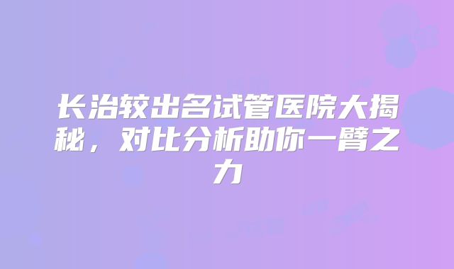 长治较出名试管医院大揭秘,对比分析助你一臂之力