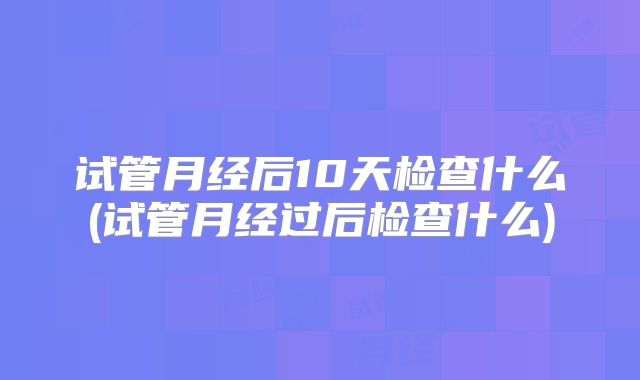 试管月经后10天检查什么(试管月经过后检查什么)