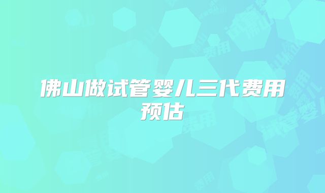 佛山做试管婴儿三代费用预估