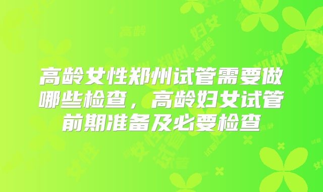 高龄女性郑州试管需要做哪些检查，高龄妇女试管前期准备及必要检查