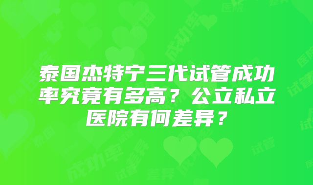 泰国杰特宁三代试管成功率究竟有多高?公立私立医院有何差异?