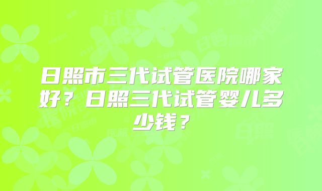 日照市三代试管医院哪家好?日照三代试管婴儿多少钱?