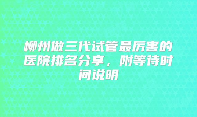 柳州做三代试管最厉害的医院排名分享,附等待时间说明