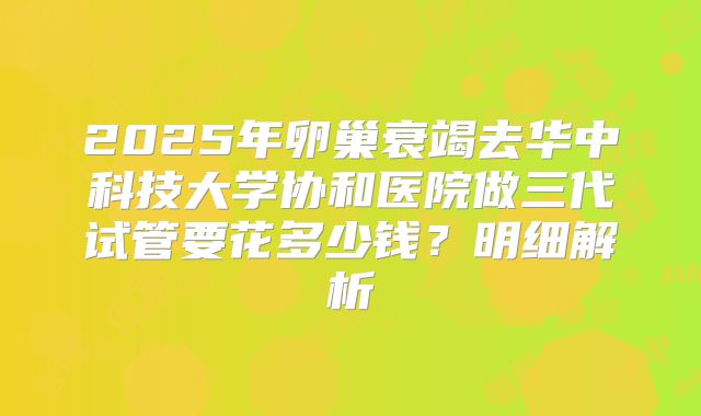 2025年卵巢衰竭去华中科技大学协和医院做三代试管要花多少钱?明细解析