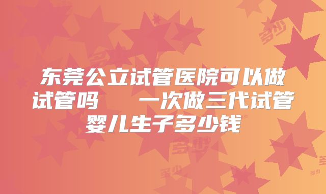 东莞公立试管医院可以做试管吗 一次做三代试管婴儿生子多少钱