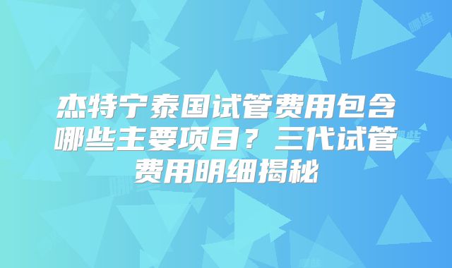 杰特宁泰国试管费用包含哪些主要项目?三代试管费用明细揭秘