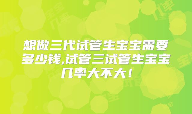 想做三代试管生宝宝需要多少钱,试管三试管生宝宝几率大不大！