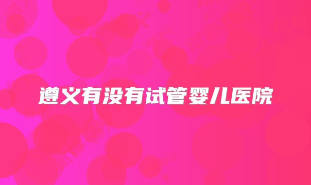 遵义有没有试管婴儿医院
