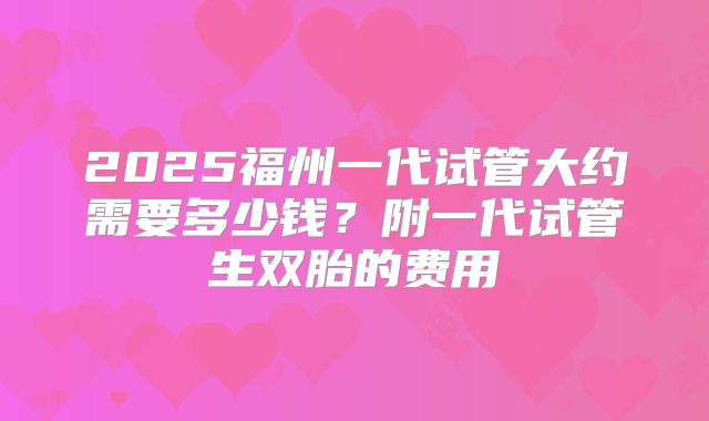 2025福州一代试管大约需要多少钱?附一代试管生双胎的费用
