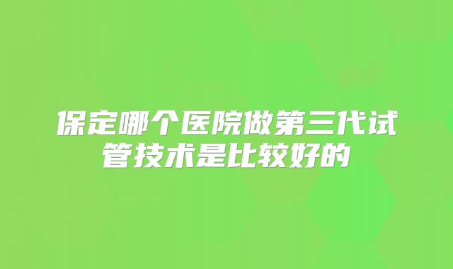 保定哪个医院做第三代试管技术是比较好的