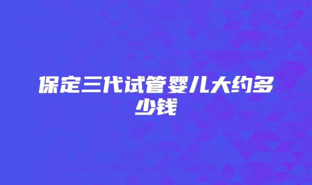 保定三代试管婴儿大约多少钱
