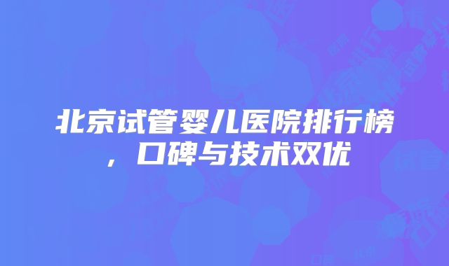 北京试管婴儿医院排行榜,口碑与技术双优