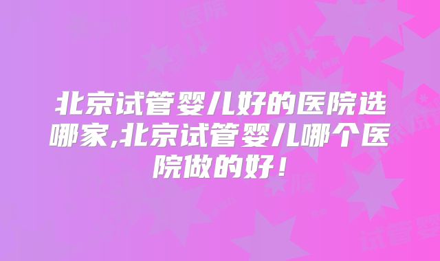 北京试管婴儿好的医院选哪家,北京试管婴儿哪个医院做的好！