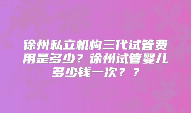 徐州私立机构三代试管费用是多少？徐州试管婴儿多少钱一次？？