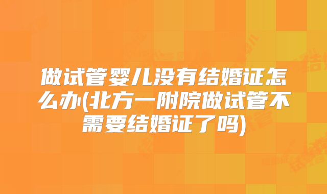 做试管婴儿没有结婚证怎么办(北方一附院做试管不需要结婚证了吗)