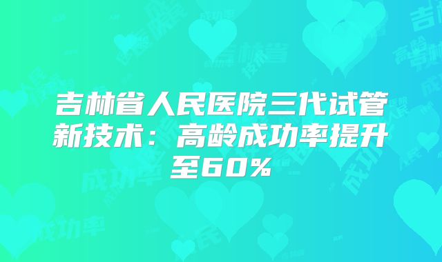 吉林省人民医院三代试管新技术:高龄成功率提升至60%