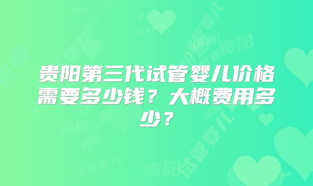 贵阳第三代试管婴儿价格需要多少钱?大概费用多少?