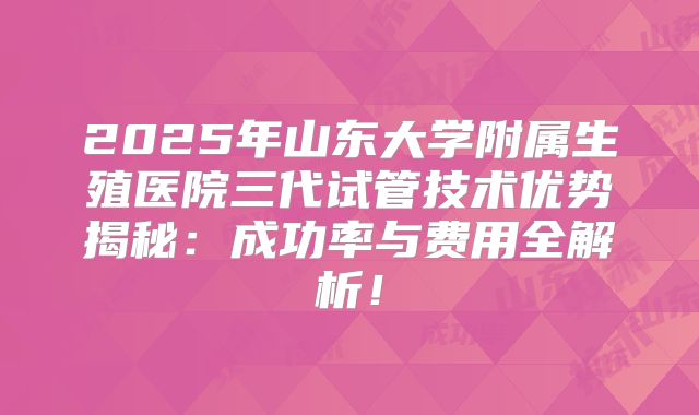 2025年山东大学附属生殖医院三代试管技术优势揭秘:成功率与费用全解析!