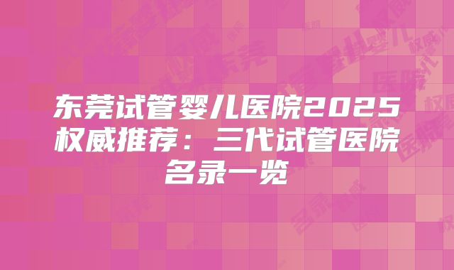 东莞试管婴儿医院2025权威推荐:三代试管医院名录一览