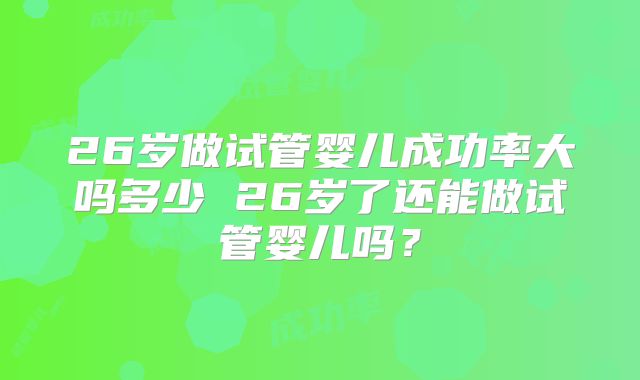 26岁做试管婴儿成功率大吗多少 26岁了还能做试管婴儿吗？