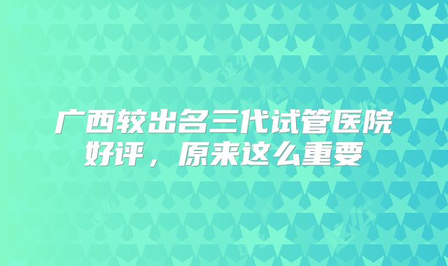 广西较出名三代试管医院好评,原来这么重要