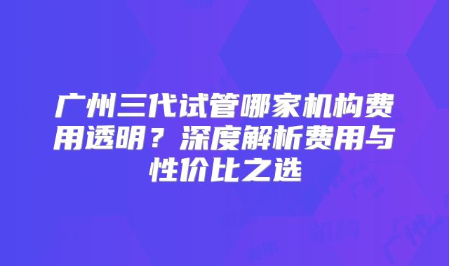 广州三代试管哪家机构费用透明？深度解析费用与性价比之选