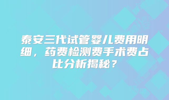 泰安三代试管婴儿费用明细,药费检测费手术费占比分析揭秘?