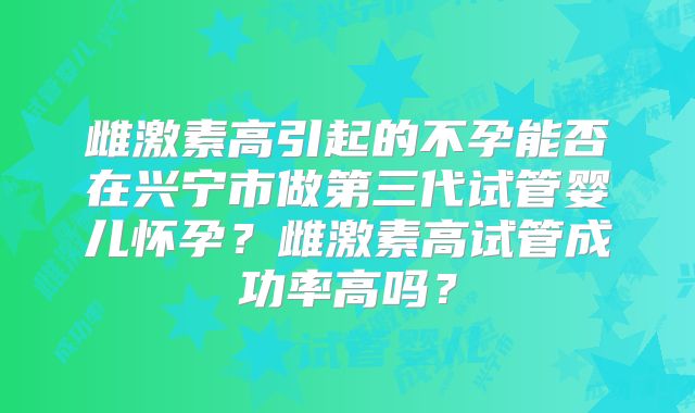 雌激素高引起的不孕能否在兴宁市做第三代试管婴儿怀孕?雌激素高试管成功率高吗?