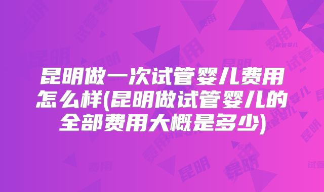 昆明做一次试管婴儿费用怎么样(昆明做试管婴儿的全部费用大概是多少)