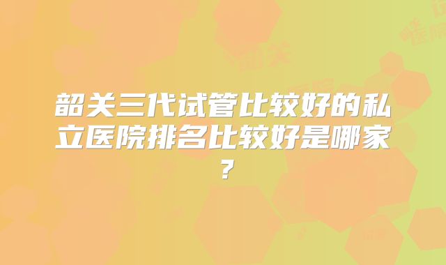韶关三代试管比较好的私立医院排名比较好是哪家?