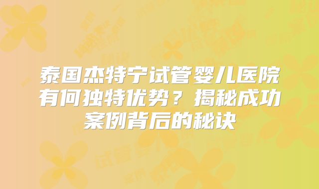 泰国杰特宁试管婴儿医院有何独特优势?揭秘成功案例背后的秘诀