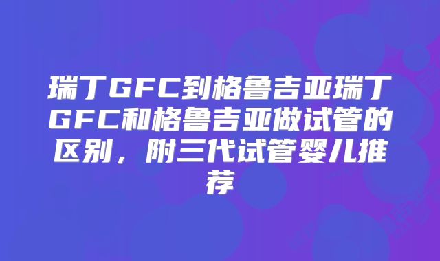 瑞丁GFC到格鲁吉亚瑞丁GFC和格鲁吉亚做试管的区别,附三代试管婴儿推荐