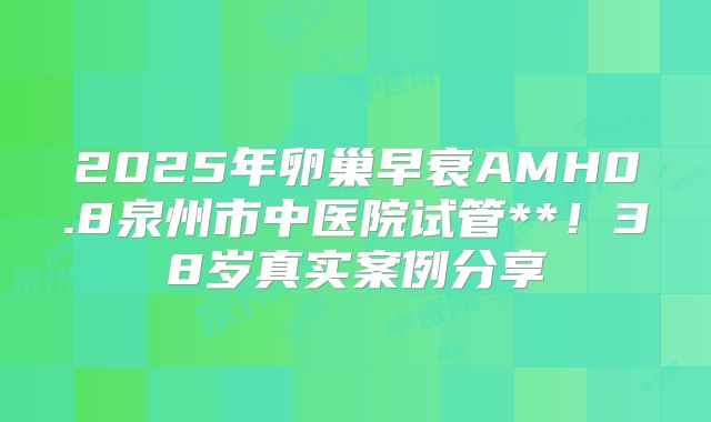 2025年卵巢早衰AMH0.8泉州市中医院试管**！38岁真实案例分享