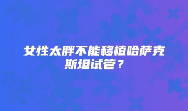 女性太胖不能移植哈萨克斯坦试管？