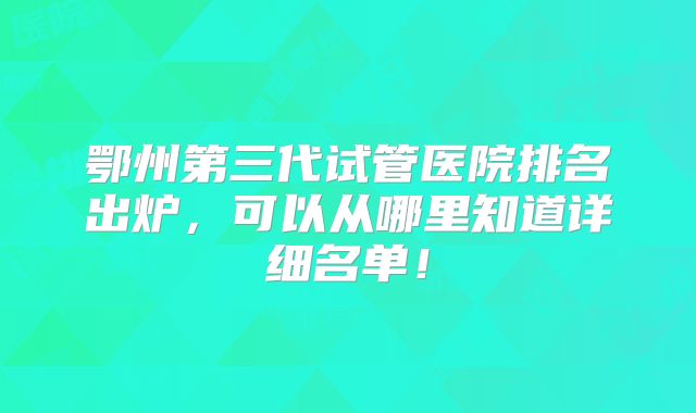 鄂州第三代试管医院排名出炉,可以从哪里知道详细名单!