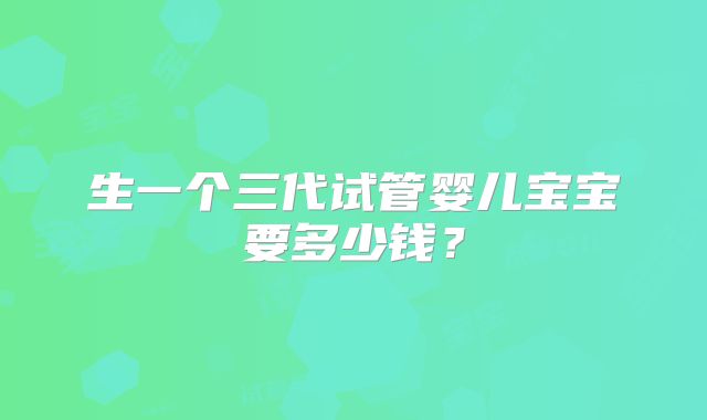 生一个三代试管婴儿宝宝要多少钱?