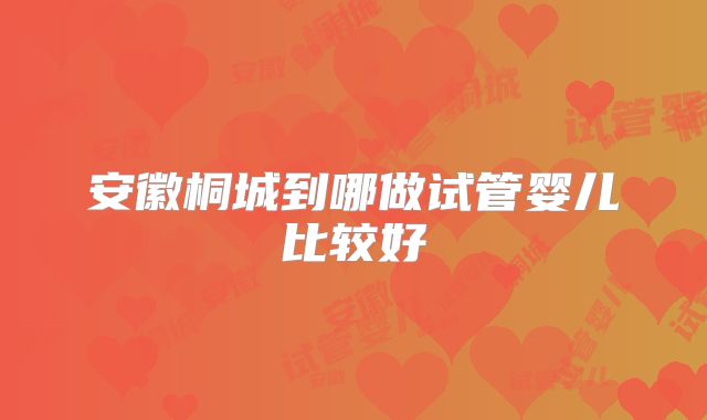 安徽桐城到哪做试管婴儿比较好