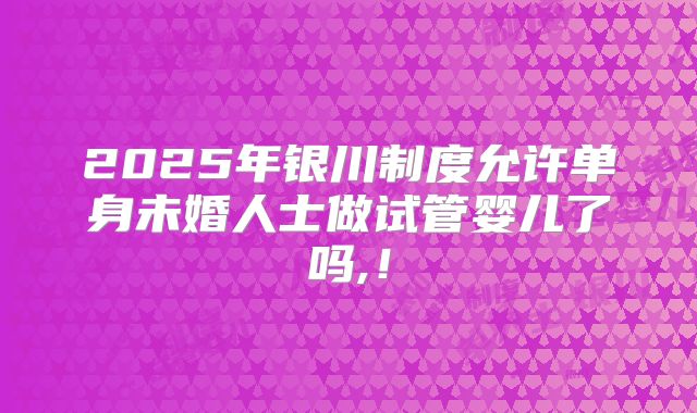 2025年银川制度允许单身未婚人士做试管婴儿了吗,!