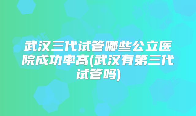 武汉三代试管哪些公立医院成功率高(武汉有第三代试管吗)