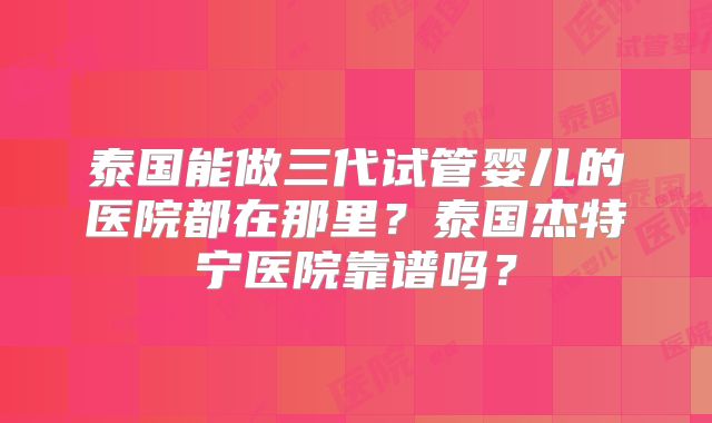 泰国能做三代试管婴儿的医院都在那里?泰国杰特宁医院靠谱吗?