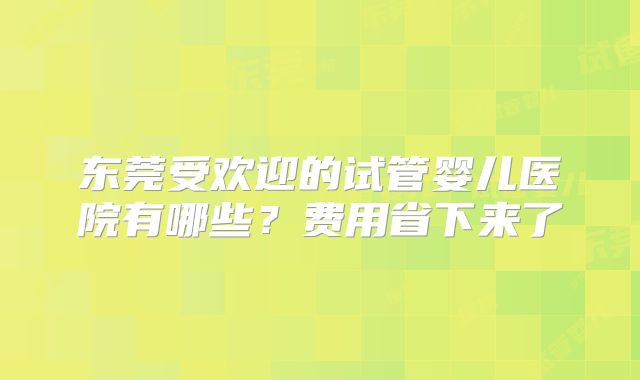 东莞受欢迎的试管婴儿医院有哪些?费用省下来了