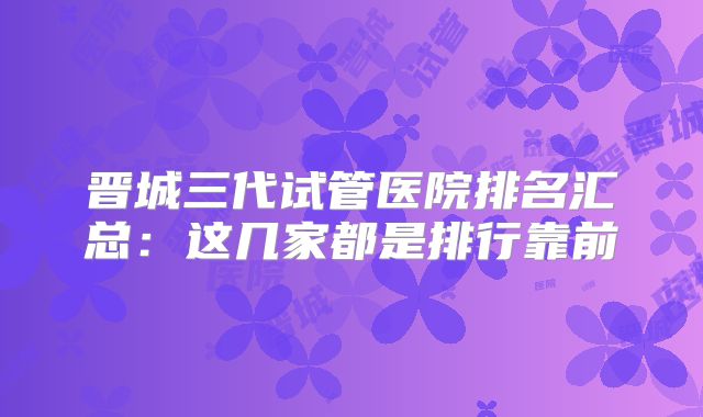 晋城三代试管医院排名汇总：这几家都是排行靠前