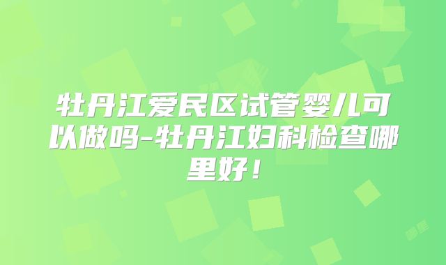 牡丹江爱民区试管婴儿可以做吗-牡丹江妇科检查哪里好!