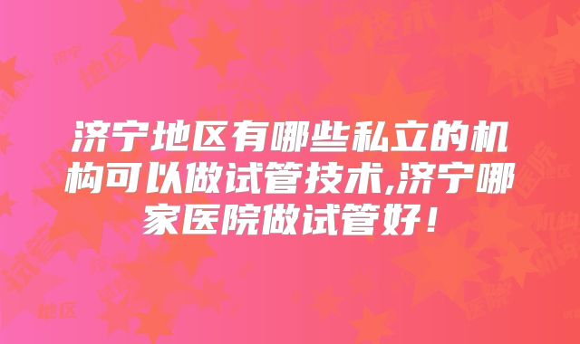 济宁地区有哪些私立的机构可以做试管技术,济宁哪家医院做试管好!