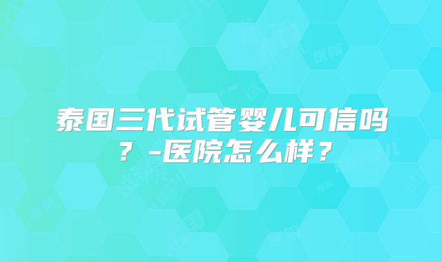 泰国三代试管婴儿可信吗?-医院怎么样?