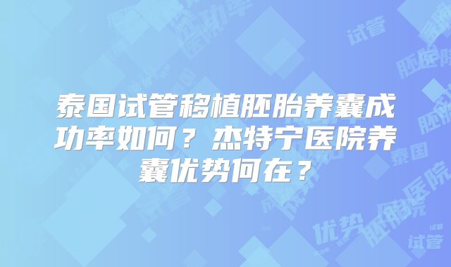 泰国试管移植胚胎养囊成功率如何?杰特宁医院养囊优势何在?